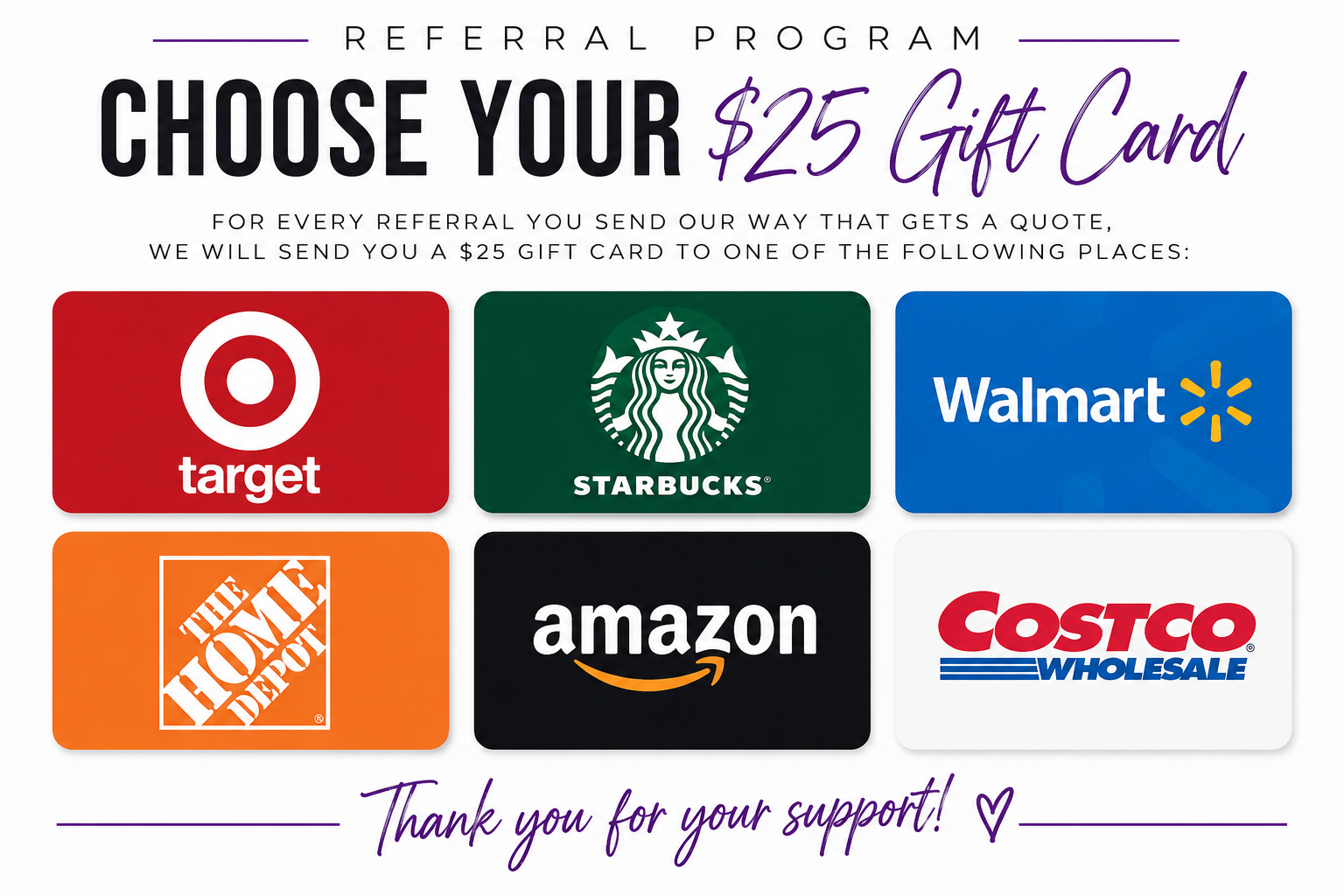 Referral Program – Choose Your $25 Gift Card – For every referral you send our way that gets a quote, we will send you a $25 gift card to one of the following places: Target, Starbucks, Walmart, The Home Depot, Amazon, Costco. Thank you for your support!